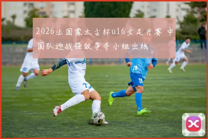 2026法国蒙太古杯u16女足开赛 中国队迎战强敌争夺小组出线