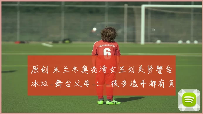 原创 米兰冬奥花滑女王刘美贤警告冰坛_舞台父母_：_很多选手都有负面经历_
