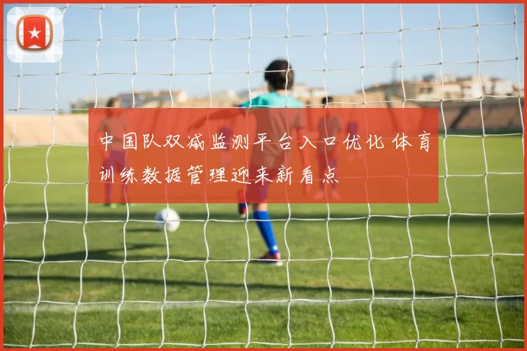 中国队双减监测平台入口优化 体育训练数据管理迎来新看点
