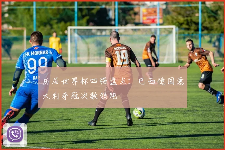 历届世界杯四强盘点:巴西德国意大利夺冠次数领跑