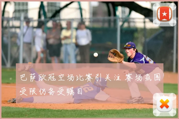 巴萨欧冠空场比赛引关注 赛场氛围受限仍备受瞩目