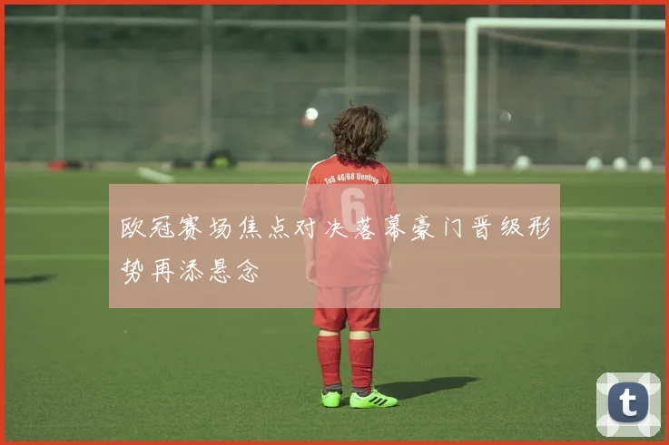 欧冠赛场焦点对决落幕豪门晋级形势再添悬念