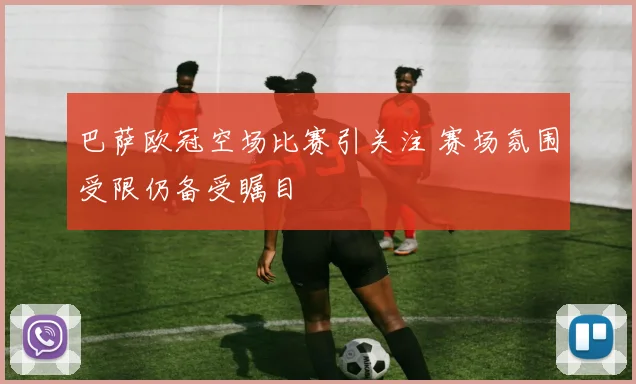 巴萨欧冠空场比赛引关注 赛场氛围受限仍备受瞩目